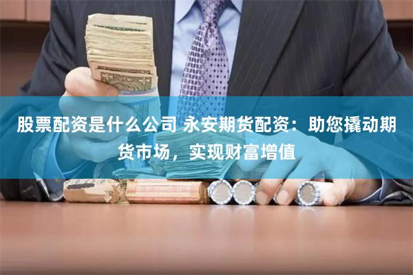 股票配资是什么公司 永安期货配资：助您撬动期货市场，实现财富增值