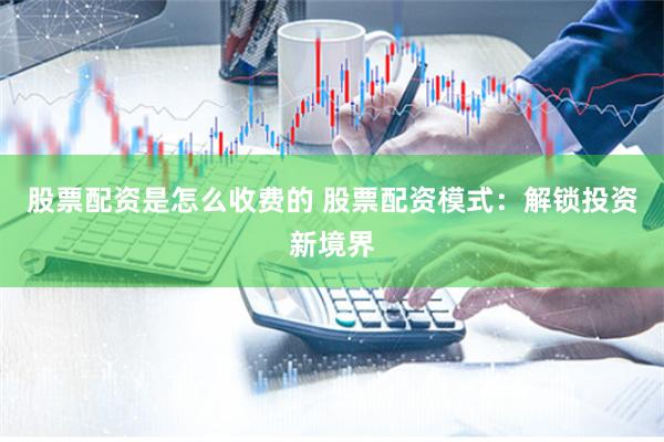 股票配资是怎么收费的 股票配资模式：解锁投资新境界