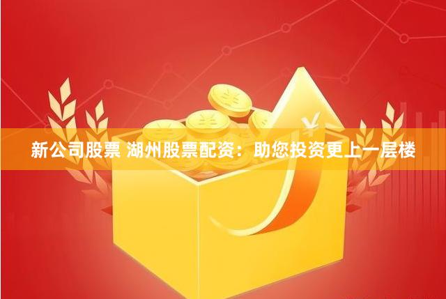 新公司股票 湖州股票配资：助您投资更上一层楼
