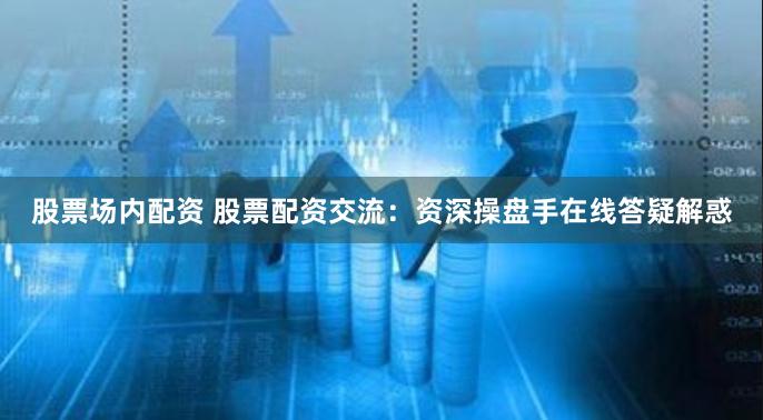 股票场内配资 股票配资交流：资深操盘手在线答疑解惑