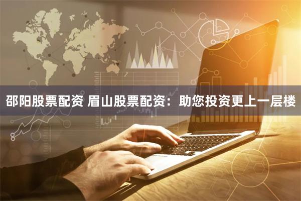 邵阳股票配资 眉山股票配资：助您投资更上一层楼