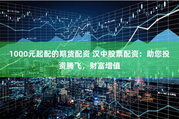 1000元起配的期货配资 汉中股票配资：助您投资腾飞，财富增值