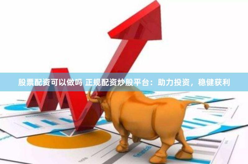 股票配资可以做吗 正规配资炒股平台：助力投资，稳健获利